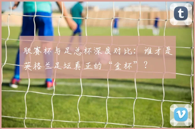 联赛杯与足总杯深度对比：谁才是英格兰足坛真正的“金杯”？