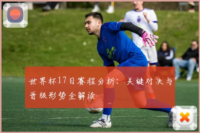 世界杯17日赛程分析：关键对决与晋级形势全解读