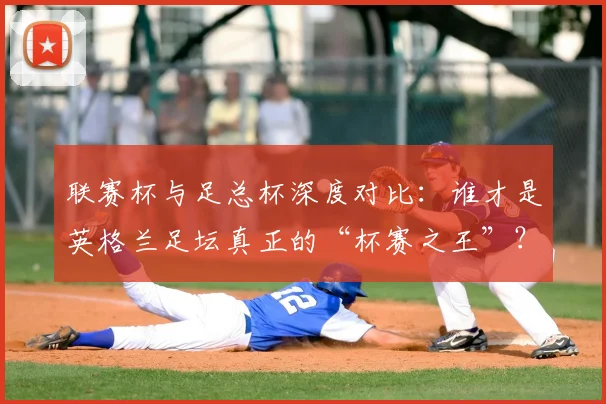 联赛杯与足总杯深度对比：谁才是英格兰足坛真正的“杯赛之王”？