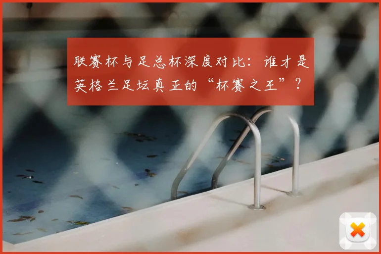 联赛杯与足总杯深度对比：谁才是英格兰足坛真正的“杯赛之王”？