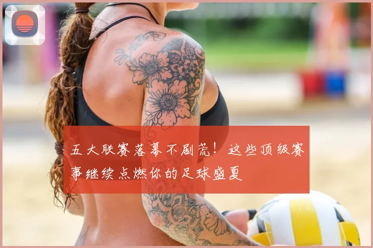 五大联赛落幕不剧荒！这些顶级赛事继续点燃你的足球盛夏